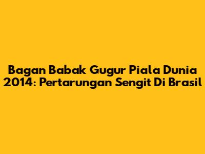 Bagan Babak Gugur Piala Dunia 2014: Pertarungan Sengit Di Brasil