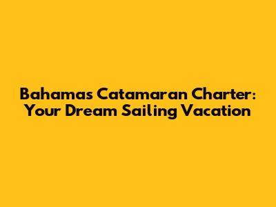 Bahamas Catamaran Charter: Your Dream Sailing Vacation