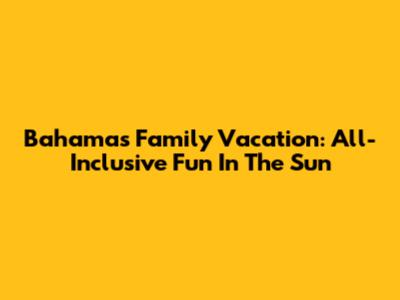 Bahamas Family Vacation: All-Inclusive Fun In The Sun
