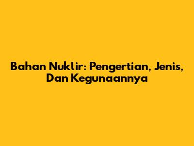 Bahan Nuklir: Pengertian, Jenis, Dan Kegunaannya