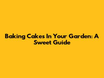 Baking Cakes In Your Garden: A Sweet Guide