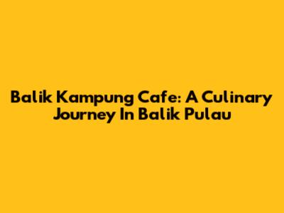 Balik Kampung Cafe: A Culinary Journey In Balik Pulau