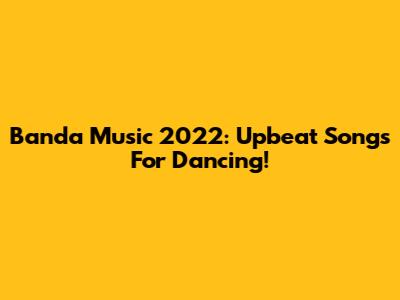Banda Music 2022: Upbeat Songs For Dancing!