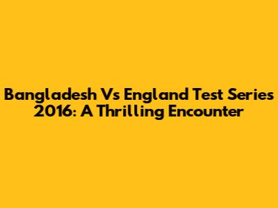 Bangladesh Vs England Test Series 2016: A Thrilling Encounter