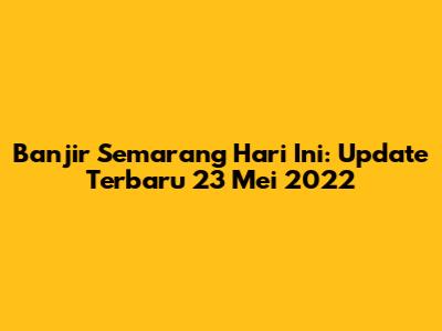 Banjir Semarang Hari Ini: Update Terbaru 23 Mei 2022