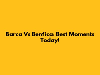 Barca Vs Benfica: Best Moments Today!