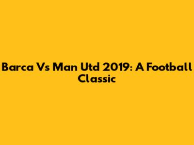 Barca Vs Man Utd 2019: A Football Classic