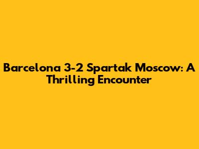 Barcelona 3-2 Spartak Moscow: A Thrilling Encounter