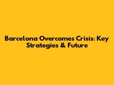 Barcelona Overcomes Crisis: Key Strategies & Future
