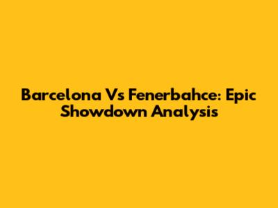 Barcelona Vs Fenerbahce: Epic Showdown Analysis
