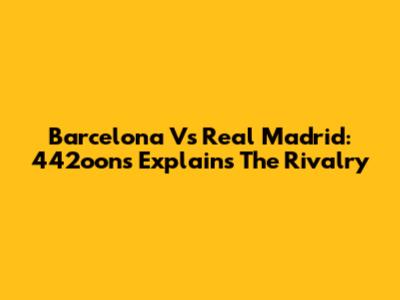 Barcelona Vs Real Madrid: 442oons Explains The Rivalry