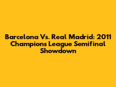 Barcelona Vs. Real Madrid: 2011 Champions League Semifinal Showdown