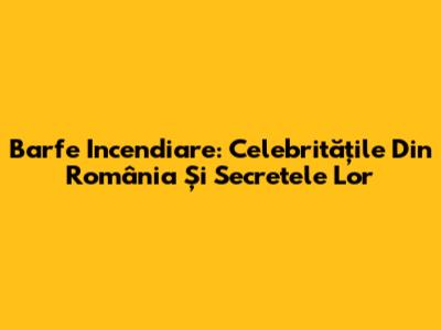 Barfe Incendiare: Celebritățile Din România Și Secretele Lor