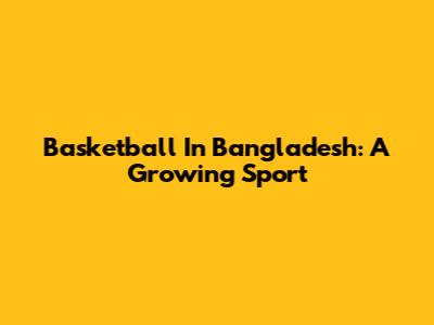 Basketball In Bangladesh: A Growing Sport