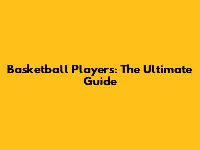 Basketball Players: The Ultimate Guide