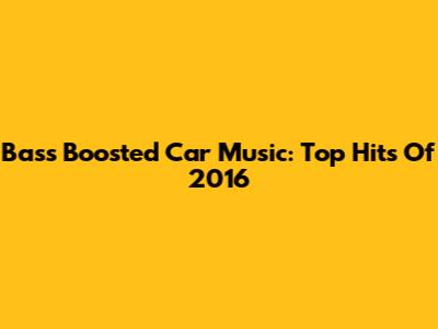 Bass Boosted Car Music: Top Hits Of 2016