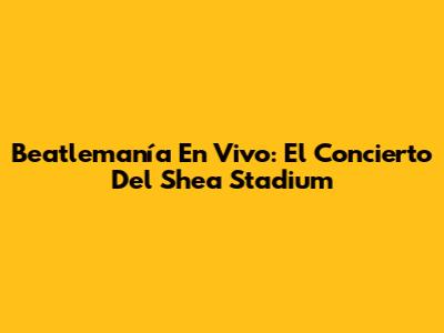 Beatlemanía En Vivo: El Concierto Del Shea Stadium