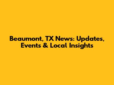 Beaumont, TX News: Updates, Events & Local Insights