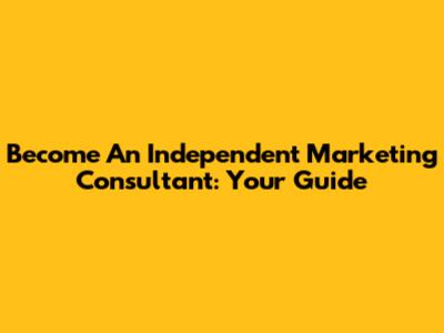 Become An Independent Marketing Consultant: Your Guide