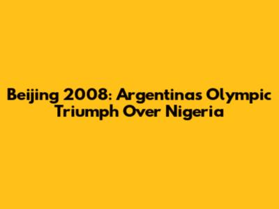Beijing 2008: Argentina's Olympic Triumph Over Nigeria