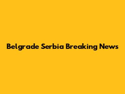 Belgrade Serbia Breaking News