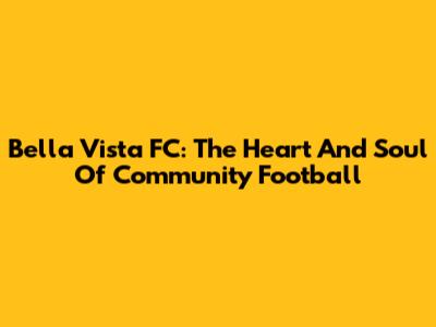 Bella Vista FC: The Heart And Soul Of Community Football