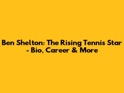 Ben Shelton: The Rising Tennis Star - Bio, Career & More
