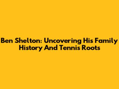 Ben Shelton: Uncovering His Family History And Tennis Roots