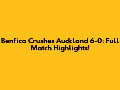 Benfica Crushes Auckland 6-0: Full Match Highlights!