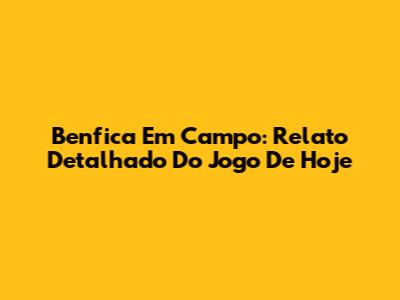 Benfica Em Campo: Relato Detalhado Do Jogo De Hoje