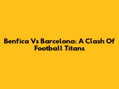 Benfica Vs Barcelona: A Clash Of Football Titans