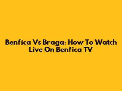 Benfica Vs Braga: How To Watch Live On Benfica TV