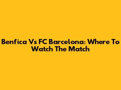 Benfica Vs FC Barcelona: Where To Watch The Match