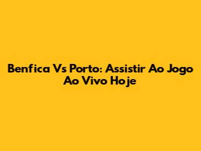 Benfica Vs Porto: Assistir Ao Jogo Ao Vivo Hoje
