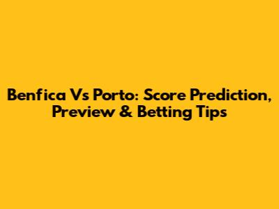 Benfica Vs Porto: Score Prediction, Preview & Betting Tips