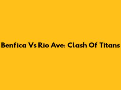 Benfica Vs Rio Ave: Clash Of Titans