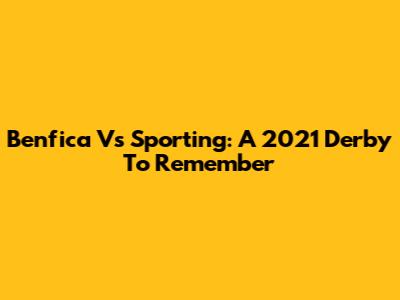 Benfica Vs Sporting: A 2021 Derby To Remember