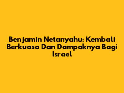 Benjamin Netanyahu: Kembali Berkuasa Dan Dampaknya Bagi Israel