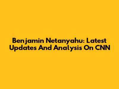 Benjamin Netanyahu: Latest Updates And Analysis On CNN