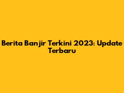 Berita Banjir Terkini 2023: Update Terbaru