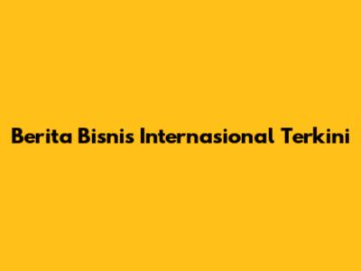 Berita Bisnis Internasional Terkini