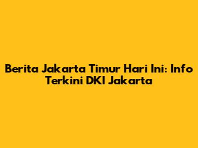 Berita Jakarta Timur Hari Ini: Info Terkini DKI Jakarta