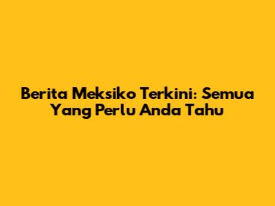 Berita Meksiko Terkini: Semua Yang Perlu Anda Tahu