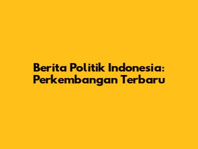 Berita Politik Indonesia: Perkembangan Terbaru