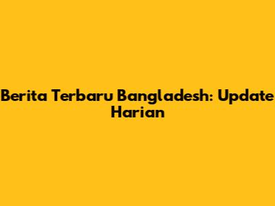 Berita Terbaru Bangladesh: Update Harian