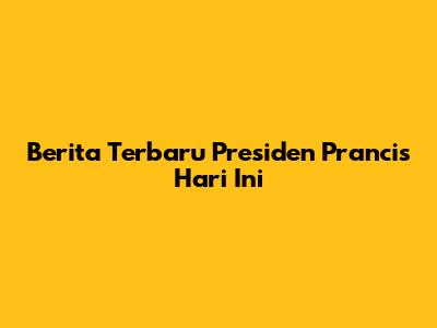 Berita Terbaru Presiden Prancis Hari Ini