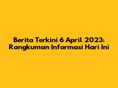 Berita Terkini 6 April 2023: Rangkuman Informasi Hari Ini