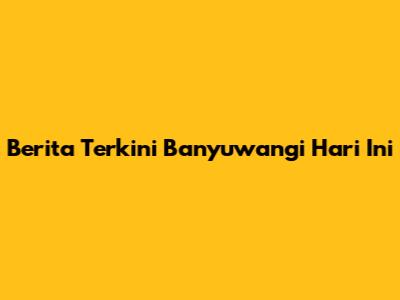 Berita Terkini Banyuwangi Hari Ini
