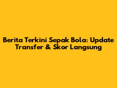 Berita Terkini Sepak Bola: Update Transfer & Skor Langsung