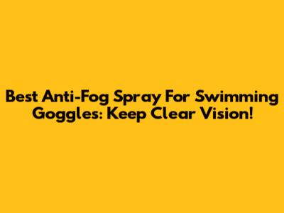 Best Anti-Fog Spray For Swimming Goggles: Keep Clear Vision!
